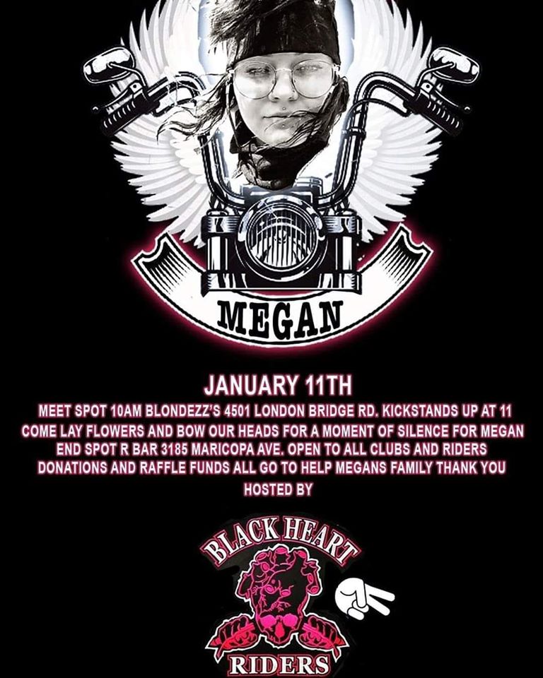Megan Manson Memorial Ride Lake Havasu City Arizona January 11th 2010. A Ride to Remember Megan Manson who we lost on December 16, 2019 . Her Ride Starts at BlondZees Steakhouse 4501 London Bridge Road 10:00 am ending at The R Bar 3105 Maricopa Ave. Hosted by Black Heart Riders Open to All Riders. Information on Flyer Below  